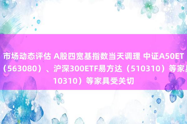 市场动态评估 A股四宽基指数当天调理 中证A50ETF易方达（563080）、沪深300ETF易方达（510310）等家具受关切