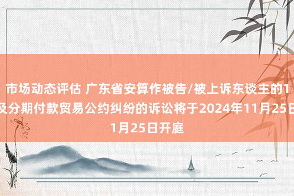 市场动态评估 广东省安算作被告/被上诉东谈主的1起触及分期付款贸易公约纠纷的诉讼将于2024年11月25日开庭