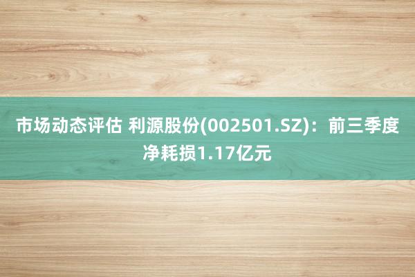 市场动态评估 利源股份(002501.SZ)：前三季度净耗损1.17亿元