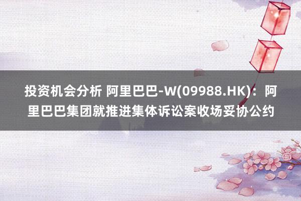 投资机会分析 阿里巴巴-W(09988.HK)：阿里巴巴集团就推进集体诉讼案收场妥协公约