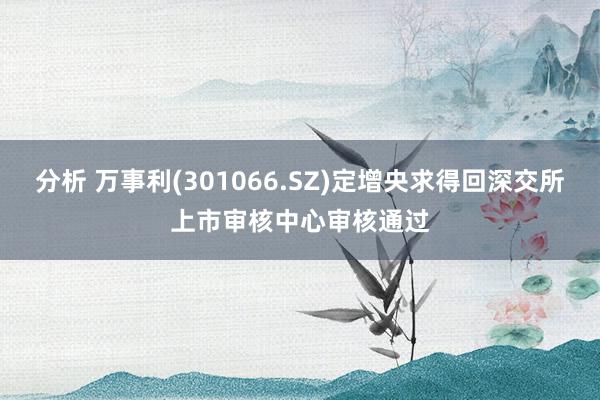 分析 万事利(301066.SZ)定增央求得回深交所上市审核中心审核通过