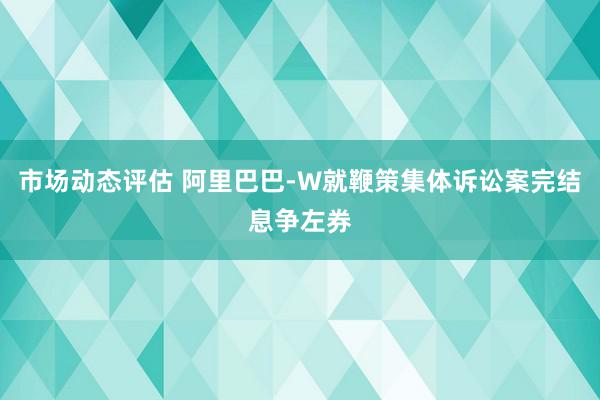 市场动态评估 阿里巴巴-W就鞭策集体诉讼案完结息争左券