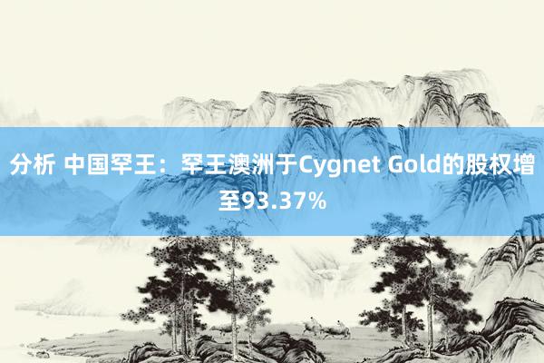 分析 中国罕王：罕王澳洲于Cygnet Gold的股权增至93.37%