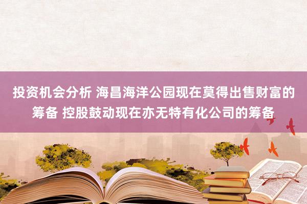 投资机会分析 海昌海洋公园现在莫得出售财富的筹备 控股鼓动现在亦无特有化公司的筹备