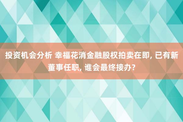 投资机会分析 幸福花消金融股权拍卖在即, 已有新董事任职, 谁会最终接办?