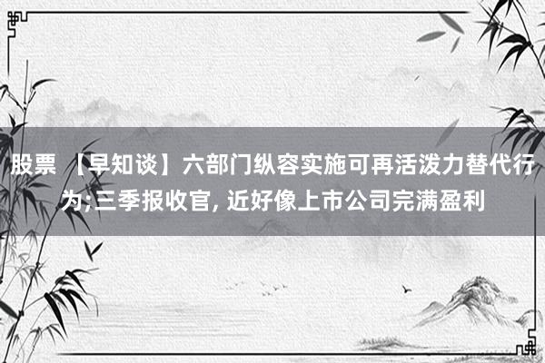 股票 【早知谈】六部门纵容实施可再活泼力替代行为;三季报收官, 近好像上市公司完满盈利