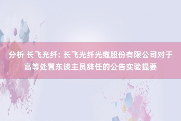 分析 长飞光纤: 长飞光纤光缆股份有限公司对于高等处置东谈主员辞任的公告实验提要