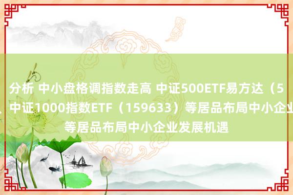 分析 中小盘格调指数走高 中证500ETF易方达（510580）、中证1000指数ETF（159633）等居品布局中小企业发展机遇