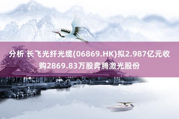 分析 长飞光纤光缆(06869.HK)拟2.987亿元收购2869.83万股奔腾激光股份