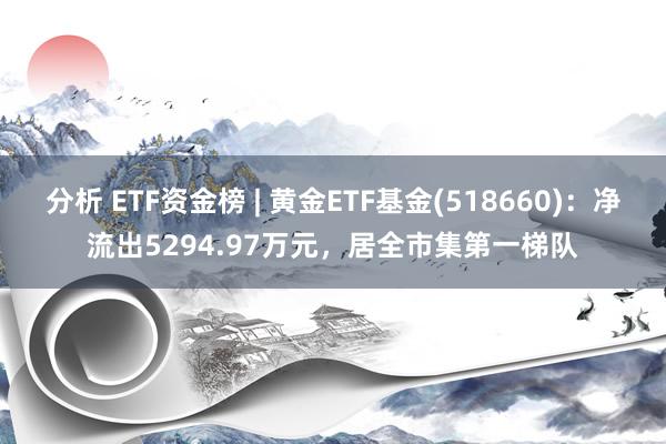 分析 ETF资金榜 | 黄金ETF基金(518660)：净流出5294.97万元，居全市集第一梯队