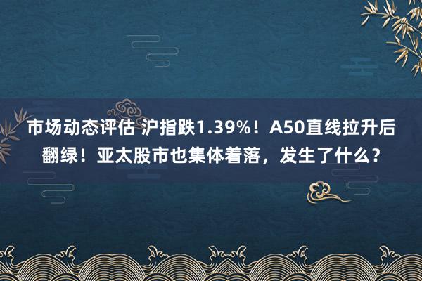 市场动态评估 沪指跌1.39%！A50直线拉升后翻绿！亚太股市也集体着落，发生了什么？