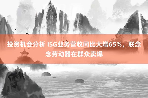 投资机会分析 ISG业务营收同比大增65%，联念念劳动器在群众卖爆