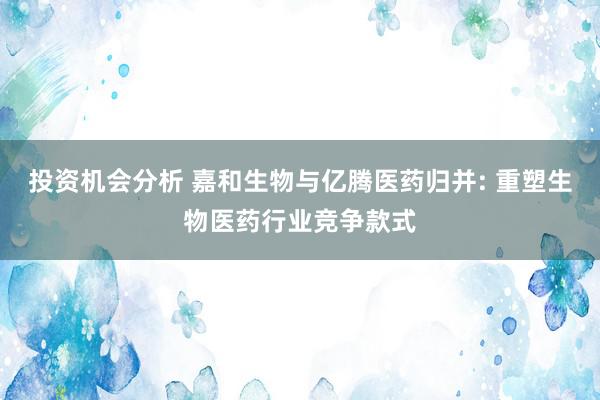 投资机会分析 嘉和生物与亿腾医药归并: 重塑生物医药行业竞争款式