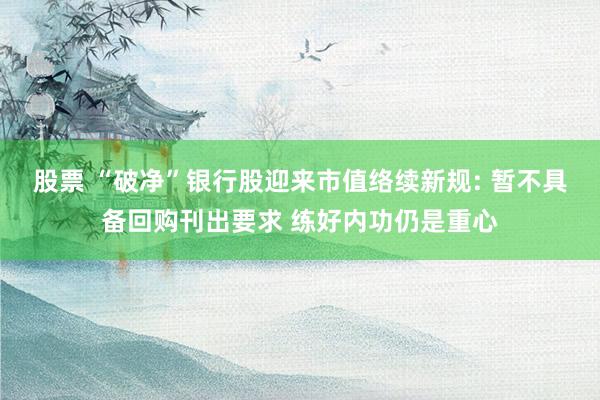 股票 “破净”银行股迎来市值络续新规: 暂不具备回购刊出要求 练好内功仍是重心