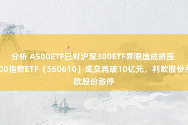 分析 A500ETF已对沪深300ETF界限造成挤压 A500指数ETF（560610）成交再破10亿元，利欧股份涨停