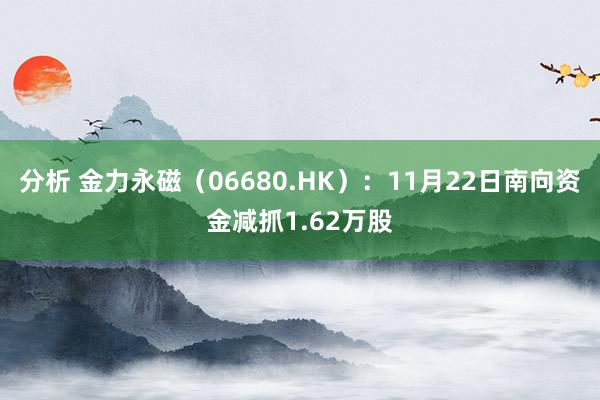 分析 金力永磁（06680.HK）：11月22日南向资金减抓1.62万股