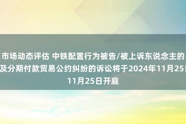 市场动态评估 中铁配置行为被告/被上诉东说念主的1起波及分期付款贸易公约纠纷的诉讼将于2024年11月25日开庭