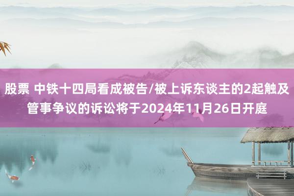 股票 中铁十四局看成被告/被上诉东谈主的2起触及管事争议的诉讼将于2024年11月26日开庭