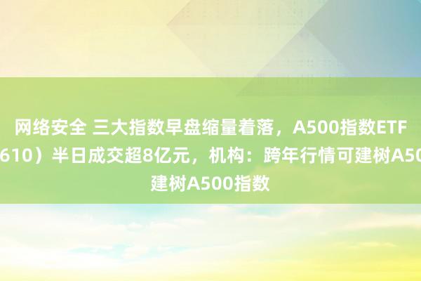 网络安全 三大指数早盘缩量着落，A500指数ETF（560610）半日成交超8亿元，机构：跨年行情可建树A500指数