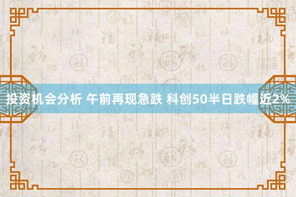 投资机会分析 午前再现急跌 科创50半日跌幅近2%