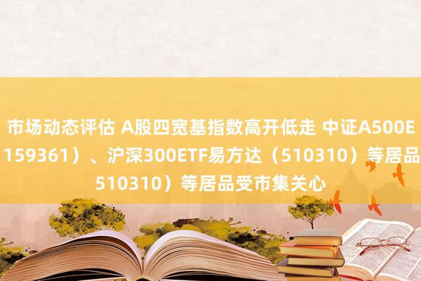 市场动态评估 A股四宽基指数高开低走 中证A500ETF易方达（159361）、沪深300ETF易方达（510310）等居品受市集关心