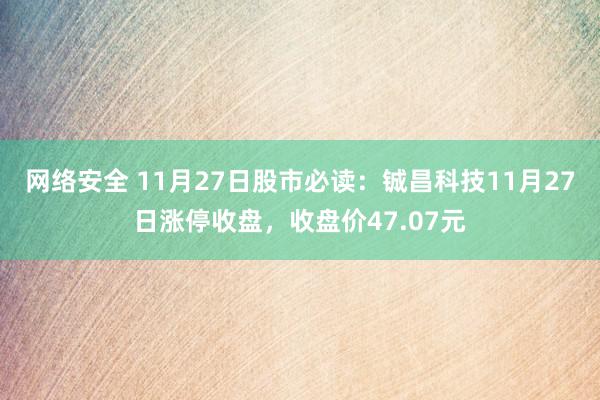 网络安全 11月27日股市必读：铖昌科技11月27日涨停收盘，收盘价47.07元