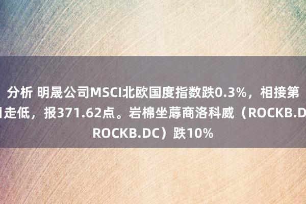 分析 明晟公司MSCI北欧国度指数跌0.3%，相接第三个往异日走低，报371.62点。岩棉坐蓐商洛科威（ROCKB.DC）跌10%