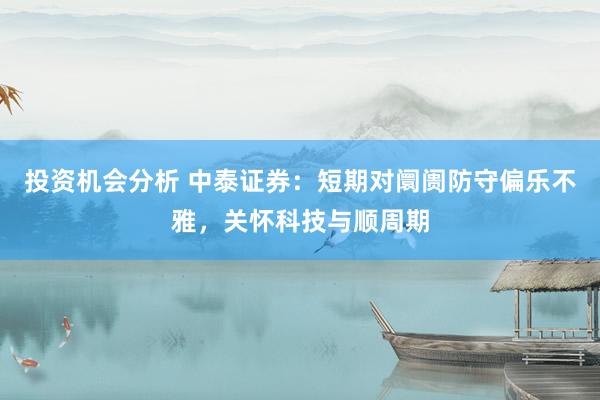 投资机会分析 中泰证券：短期对阛阓防守偏乐不雅，关怀科技与顺周期