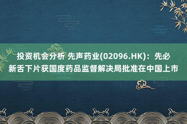 投资机会分析 先声药业(02096.HK)：先必新舌下片获国度药品监督解决局批准在中国上市