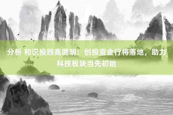 分析 和讯投顾高璐明：创投资金行将落地，助力科技板块当先初始