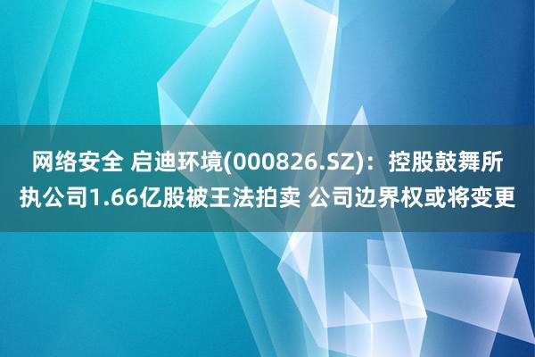 网络安全 启迪环境(000826.SZ)：控股鼓舞所执公司1.66亿股被王法拍卖 公司边界权或将变更