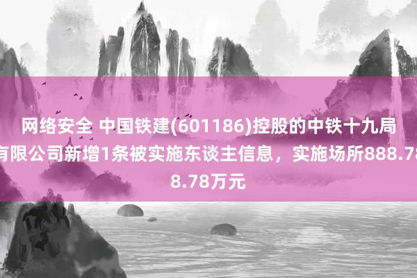 网络安全 中国铁建(601186)控股的中铁十九局集团有限公司新增1条被实施东谈主信息，实施场所888.78万元