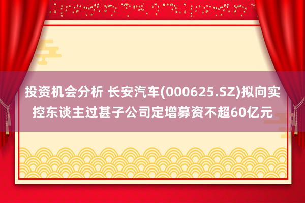 投资机会分析 长安汽车(000625.SZ)拟向实控东谈主过甚子公司定增募资不超60亿元