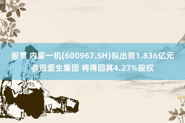 股票 内蒙一机(600967.SH)拟出资1.836亿元参股爱生集团 将得回其4.27%股权