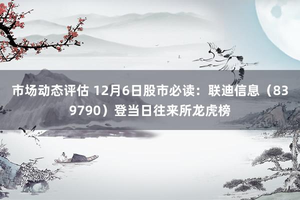 市场动态评估 12月6日股市必读：联迪信息（839790）登当日往来所龙虎榜