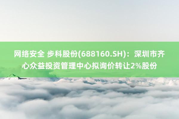 网络安全 步科股份(688160.SH)：深圳市齐心众益投资管理中心拟询价转让2%股份