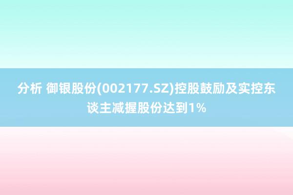 分析 御银股份(002177.SZ)控股鼓励及实控东谈主减握股份达到1%