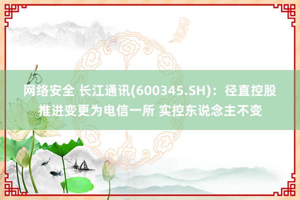 网络安全 长江通讯(600345.SH)：径直控股推进变更为电信一所 实控东说念主不变