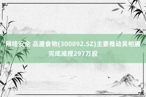 网络安全 品渥食物(300892.SZ)主要推动吴柏赓完成减捏297万股