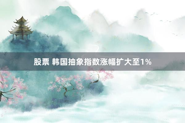 股票 韩国抽象指数涨幅扩大至1%