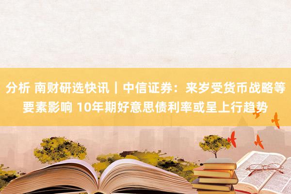 分析 南财研选快讯｜中信证券：来岁受货币战略等要素影响 10年期好意思债利率或呈上行趋势