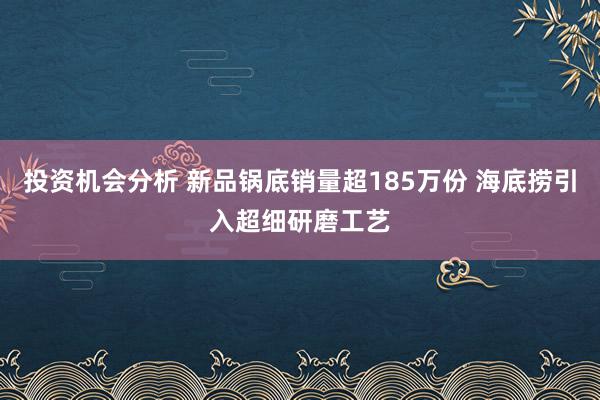 投资机会分析 新品锅底销量超185万份 海底捞引入超细研磨工艺