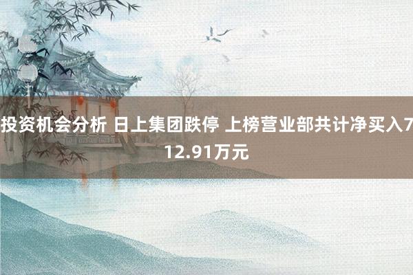 投资机会分析 日上集团跌停 上榜营业部共计净买入712.91万元