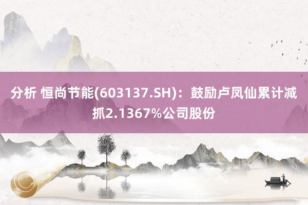 分析 恒尚节能(603137.SH)：鼓励卢凤仙累计减抓2.1367%公司股份