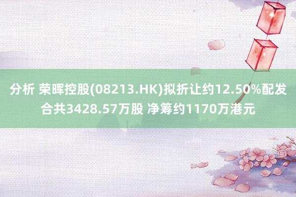 分析 荣晖控股(08213.HK)拟折让约12.50%配发合共3428.57万股 净筹约1170万港元