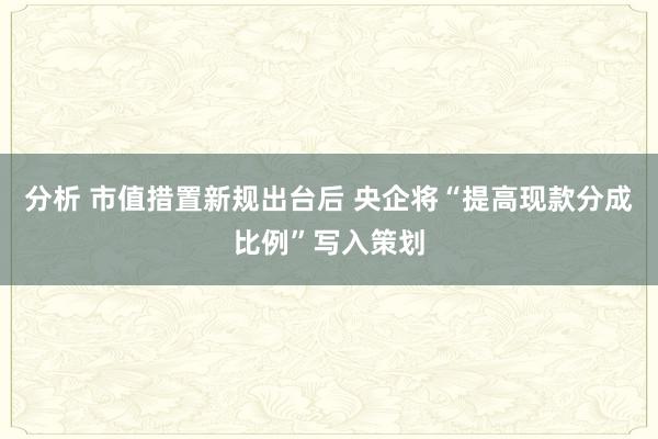 分析 市值措置新规出台后 央企将“提高现款分成比例”写入策划