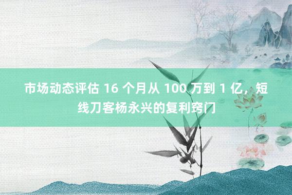 市场动态评估 16 个月从 100 万到 1 亿，短线刀客杨永兴的复利窍门