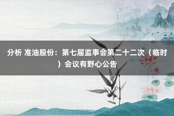 分析 准油股份：第七届监事会第二十二次（临时）会议有野心公告