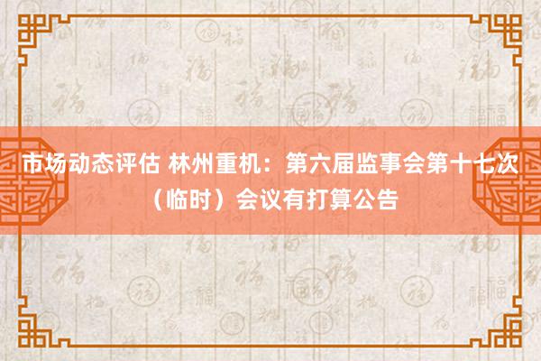 市场动态评估 林州重机：第六届监事会第十七次（临时）会议有打算公告