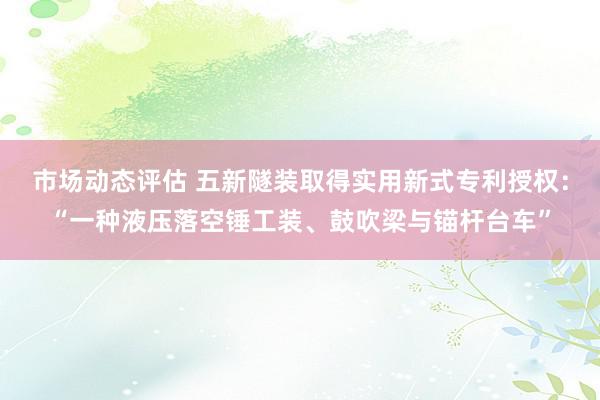 市场动态评估 五新隧装取得实用新式专利授权：“一种液压落空锤工装、鼓吹梁与锚杆台车”